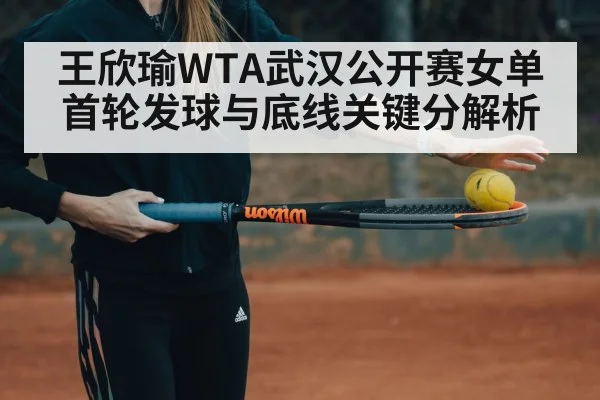 王欣瑜WTA武汉公开赛女单首轮发球与底线关键分解析