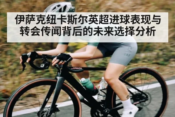 伊萨克纽卡斯尔英超进球表现与转会传闻背后的未来选择分析