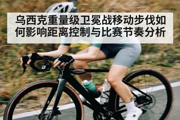 乌西克重量级卫冕战移动步伐如何影响距离控制与比赛节奏分析