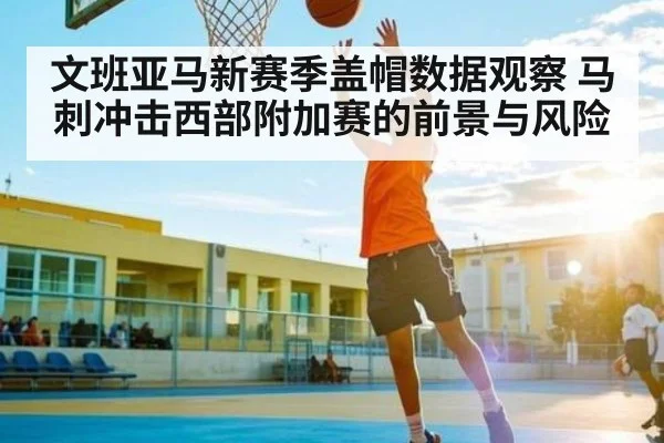 文班亚马新赛季盖帽数据观察 马刺冲击西部附加赛的前景与风险